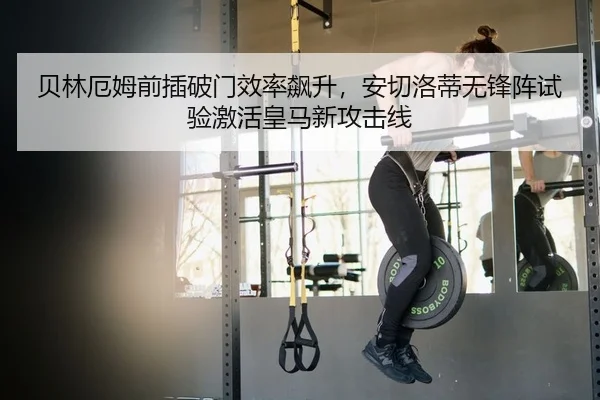 贝林厄姆前插破门效率飙升，安切洛蒂无锋阵试验激活皇马新攻击线