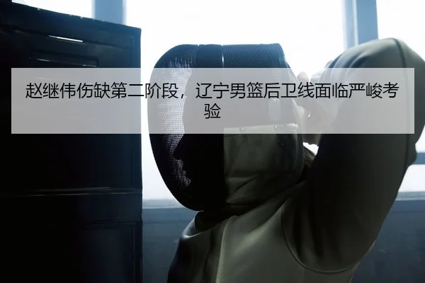 赵继伟伤缺第二阶段，辽宁男篮后卫线面临严峻考验